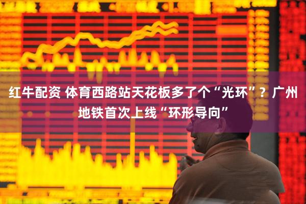 红牛配资 体育西路站天花板多了个“光环”？广州地铁首次上线“环形导向”