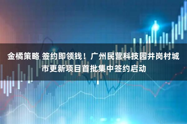 金橘策略 签约即领钱！广州民营科技园井岗村城市更新项目首批集中签约启动