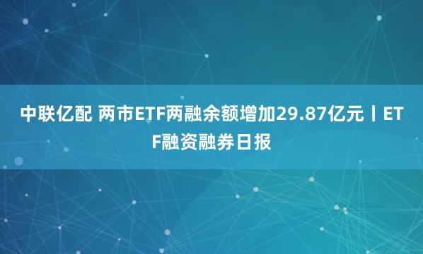 中联亿配 两市ETF两融余额增加29.87亿元丨ETF融资融券日报