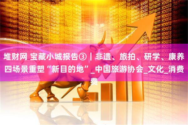 堆财网 宝藏小城报告③｜非遗、旅拍、研学、康养四场景重塑“新目的地”_中国旅游协会_文化_消费