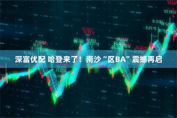 深富优配 哈登来了！南沙“区BA”震撼再启