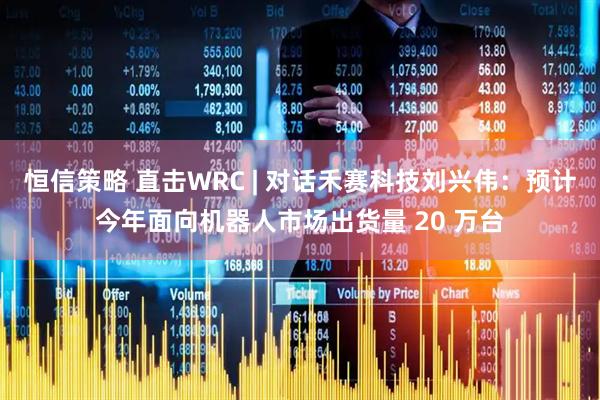 恒信策略 直击WRC | 对话禾赛科技刘兴伟：预计今年面向机器人市场出货量 20 万台