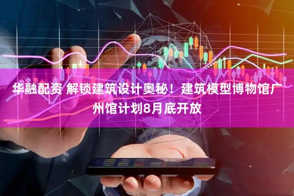 华融配资 解锁建筑设计奥秘！建筑模型博物馆广州馆计划8月底开放