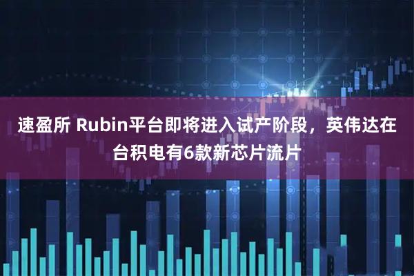速盈所 Rubin平台即将进入试产阶段，英伟达在台积电有6款新芯片流片