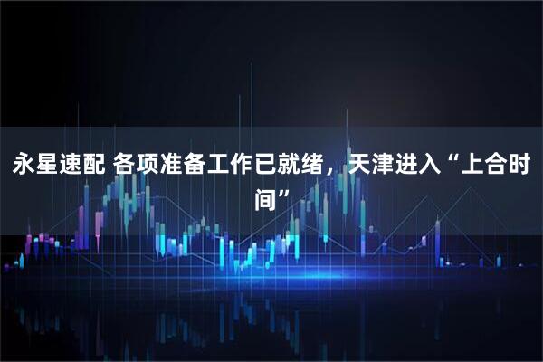 永星速配 各项准备工作已就绪，天津进入“上合时间”