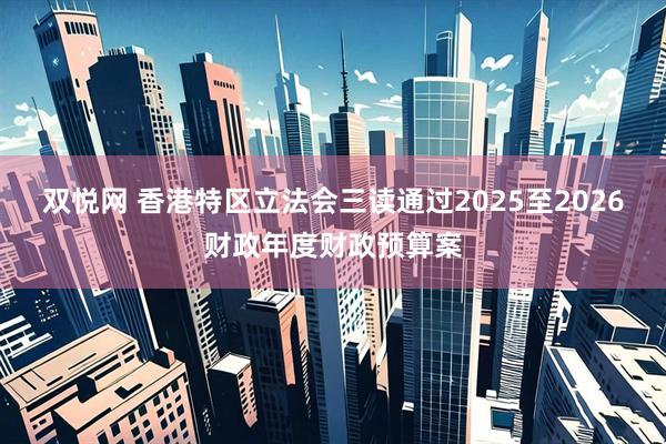 双悦网 香港特区立法会三读通过2025至2026财政年度财政预算案