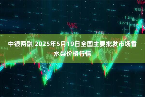 中银两融 2025年5月19日全国主要批发市场香水梨价格行情