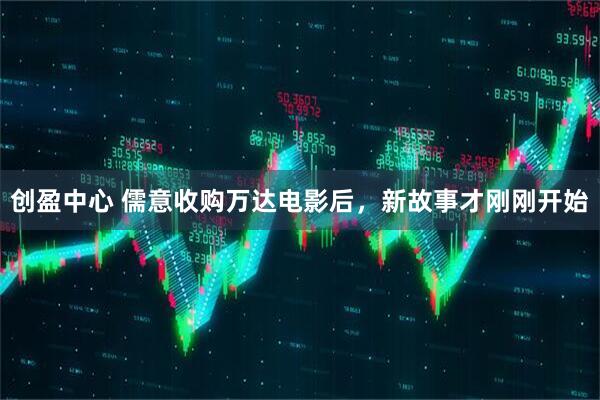 创盈中心 儒意收购万达电影后，新故事才刚刚开始