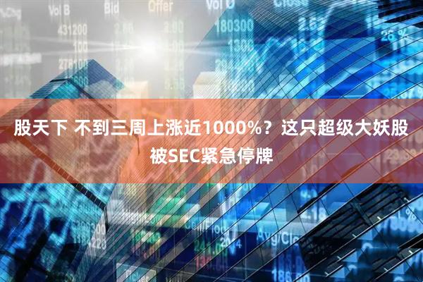 股天下 不到三周上涨近1000%？这只超级大妖股被SEC紧急停牌