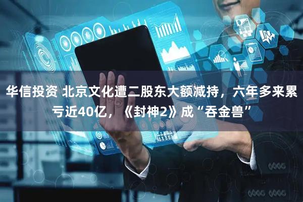 华信投资 北京文化遭二股东大额减持，六年多来累亏近40亿，《封神2》成“吞金兽”