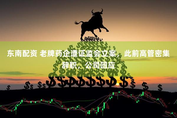 东南配资 老牌药企遭证监会立案，此前高管密集辞职，公司回应